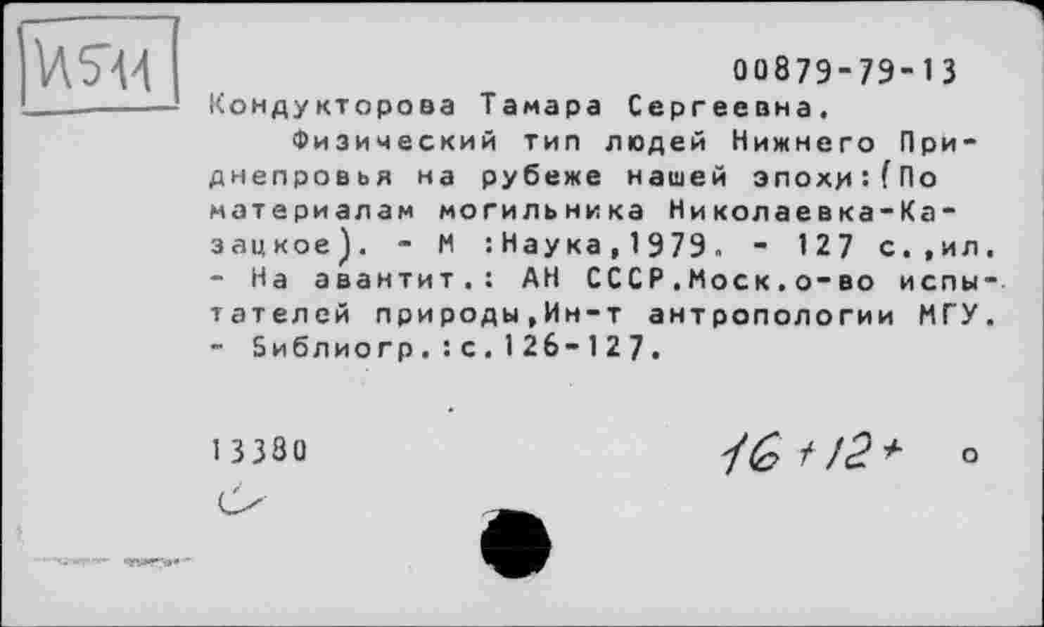 ﻿ИЯД
00879-79- 1 З Кондуктороаа Тамара Сергеевна.
Физический тип людей Нижнего Приднепровья на рубеже нашей зпохцї(По материалам могильника Николаевка-Ка-зацкое). - М : Наука, 1979. - 1 27 с.,ил
-	На авантит.: АН СССР.Моск.о-во йены тателей природы,Ин-т антропологии МГУ
-	библио гр.: с.126-1 27.
13380	+ о